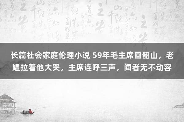 长篇社会家庭伦理小说 59年毛主席回韶山，老媪拉着他大哭，主席连呼三声，闻者无不动容