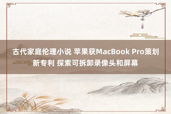 古代家庭伦理小说 苹果获MacBook Pro策划新专利 探索可拆卸录像头和屏幕