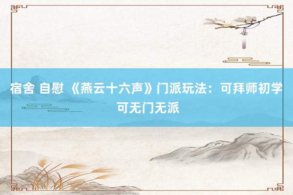 宿舍 自慰 《燕云十六声》门派玩法：可拜师初学 可无门无派