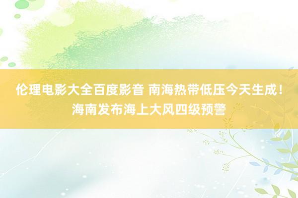 伦理电影大全百度影音 南海热带低压今天生成！海南发布海上大风四级预警