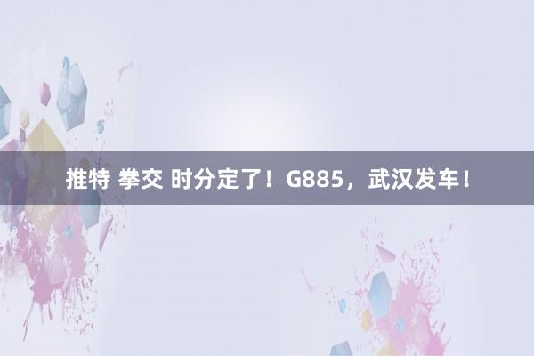 推特 拳交 时分定了！G885，武汉发车！