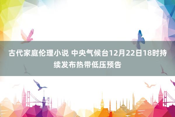 古代家庭伦理小说 中央气候台12月22日18时持续发布热带低压预告