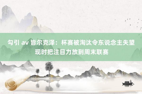 勾引 av 皆尔克泽：杯赛被淘汰令东说念主失望 现时把注目力放到周末联赛