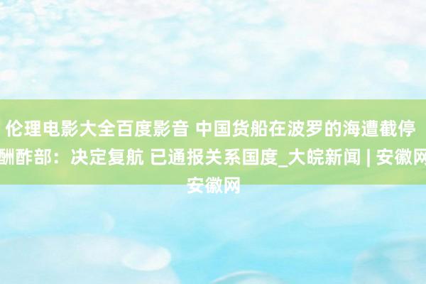 伦理电影大全百度影音 中国货船在波罗的海遭截停 酬酢部：决定复航 已通报关系国度_大皖新闻 | 安徽网