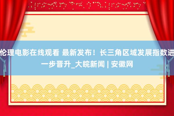 伦理电影在线观看 最新发布！长三角区域发展指数进一步晋升_大皖新闻 | 安徽网