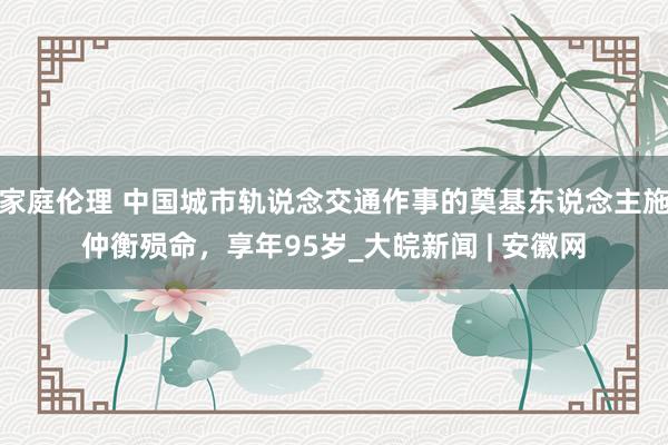 家庭伦理 中国城市轨说念交通作事的奠基东说念主施仲衡殒命，享年95岁_大皖新闻 | 安徽网