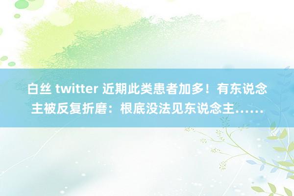 白丝 twitter 近期此类患者加多！有东说念主被反复折磨：根底没法见东说念主……