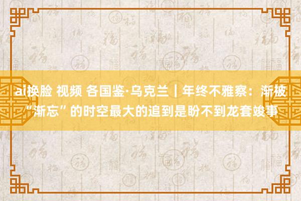 ai换脸 视频 各国鉴·乌克兰｜年终不雅察：渐被“渐忘”的时空　最大的追到是盼不到龙套竣事