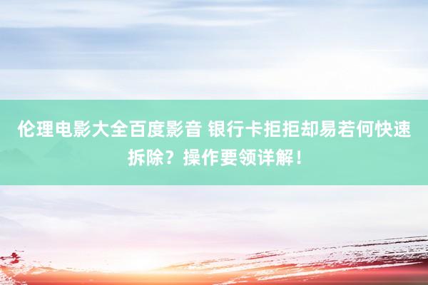 伦理电影大全百度影音 银行卡拒拒却易若何快速拆除？操作要领详解！