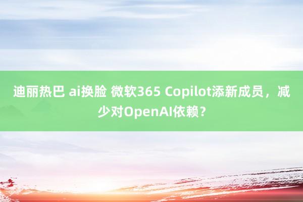 迪丽热巴 ai换脸 微软365 Copilot添新成员，减少对OpenAI依赖？