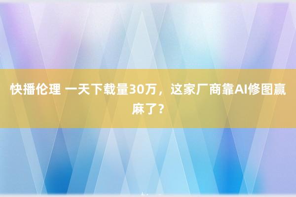 快播伦理 一天下载量30万，这家厂商靠AI修图赢麻了？