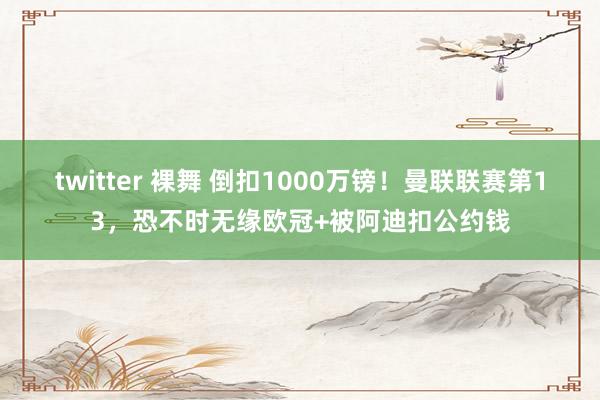 twitter 裸舞 倒扣1000万镑！曼联联赛第13，恐不时无缘欧冠+被阿迪扣公约钱