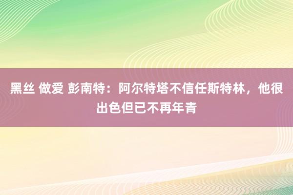 黑丝 做爱 彭南特：阿尔特塔不信任斯特林，他很出色但已不再年青