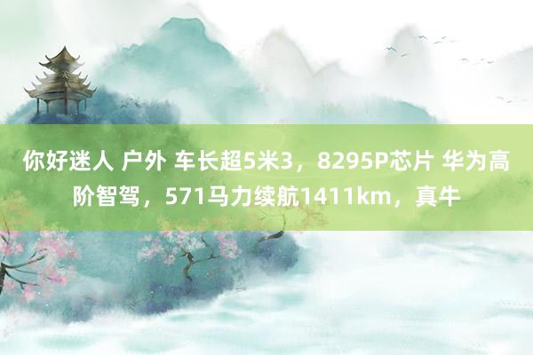 你好迷人 户外 车长超5米3，8295P芯片 华为高阶智驾，571马力续航1411km，真牛