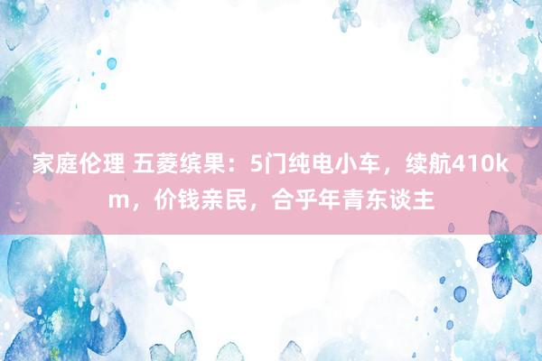 家庭伦理 五菱缤果：5门纯电小车，续航410km，价钱亲民，合乎年青东谈主