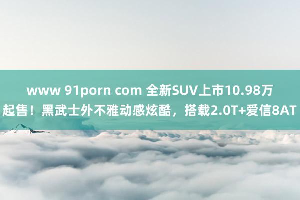 www 91porn com 全新SUV上市10.98万起售！黑武士外不雅动感炫酷，搭载2.0T+爱信8AT