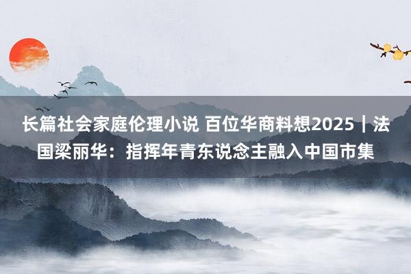 长篇社会家庭伦理小说 百位华商料想2025｜法国梁丽华：指挥年青东说念主融入中国市集