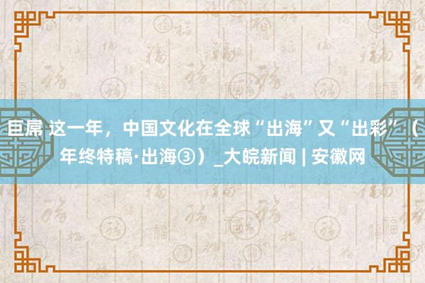 巨屌 这一年，中国文化在全球“出海”又“出彩”（年终特稿·出海③）_大皖新闻 | 安徽网