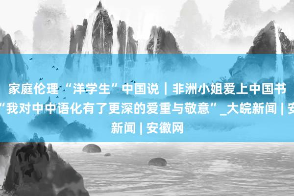 家庭伦理 “洋学生”中国说｜非洲小姐爱上中国书道：“我对中中语化有了更深的爱重与敬意”_大皖新闻 | 安徽网