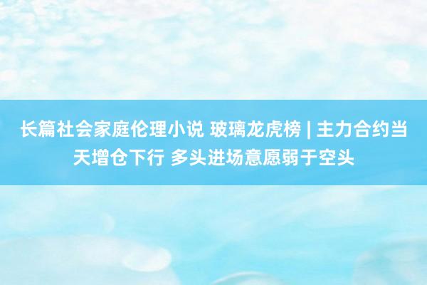 长篇社会家庭伦理小说 玻璃龙虎榜 | 主力合约当天增仓下行 多头进场意愿弱于空头