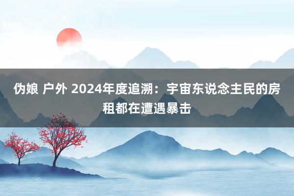 伪娘 户外 2024年度追溯：宇宙东说念主民的房租都在遭遇暴击