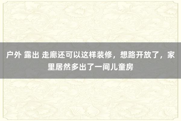 户外 露出 走廊还可以这样装修，想路开放了，家里居然多出了一间儿童房