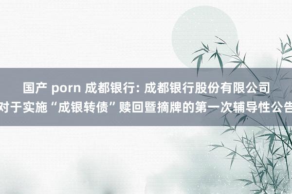 国产 porn 成都银行: 成都银行股份有限公司对于实施“成银转债”赎回暨摘牌的第一次辅导性公告