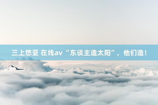 三上悠亚 在线av “东谈主造太阳”，他们造！