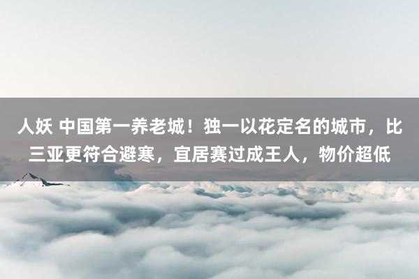 人妖 中国第一养老城！独一以花定名的城市，比三亚更符合避寒，宜居赛过成王人，物价超低