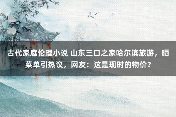 古代家庭伦理小说 山东三口之家哈尔滨旅游，晒菜单引热议，网友：这是现时的物价？