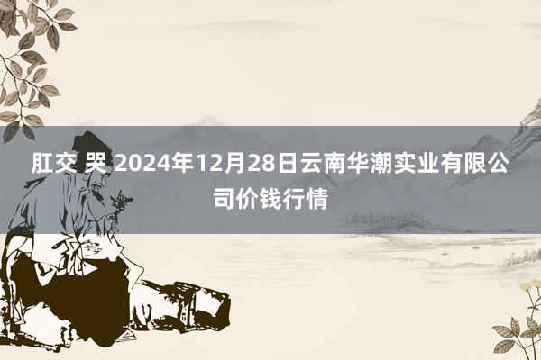 肛交 哭 2024年12月28日云南华潮实业有限公司价钱行情