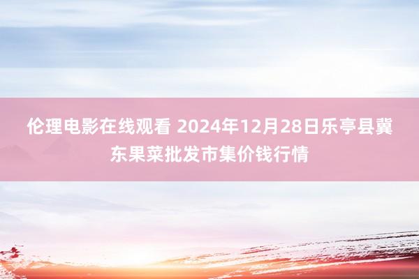 伦理电影在线观看 2024年12月28日乐亭县冀东果菜批发市集价钱行情