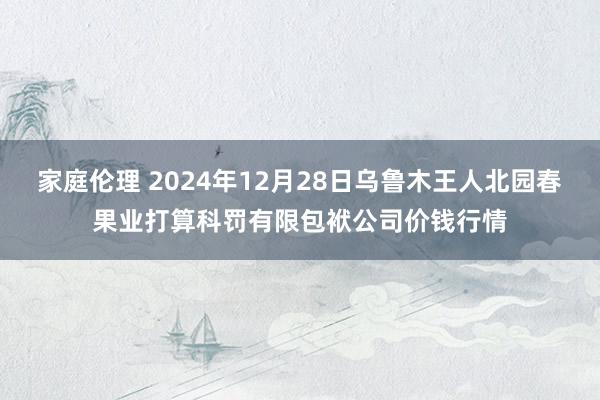 家庭伦理 2024年12月28日乌鲁木王人北园春果业打算科罚有限包袱公司价钱行情