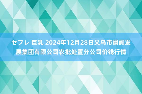 セフレ 巨乳 2024年12月28日义乌市阛阓发展集团有限公司农批处置分公司价钱行情