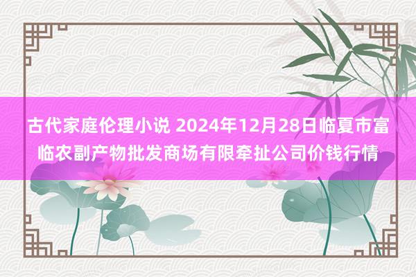 古代家庭伦理小说 2024年12月28日临夏市富临农副产物批发商场有限牵扯公司价钱行情