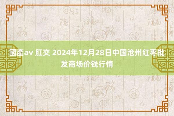 國產av 肛交 2024年12月28日中国沧州红枣批发商场价钱行情