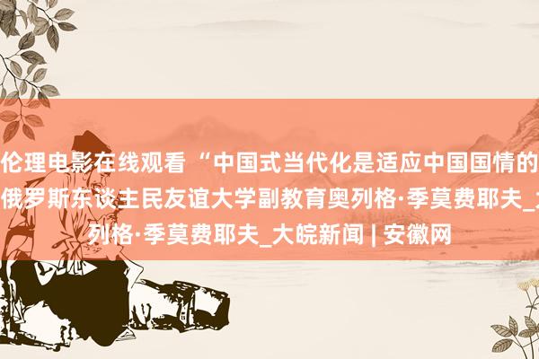 伦理电影在线观看 “中国式当代化是适应中国国情的正确谈路” ——访俄罗斯东谈主民友谊大学副教育奥列格·季莫费耶夫_大皖新闻 | 安徽网