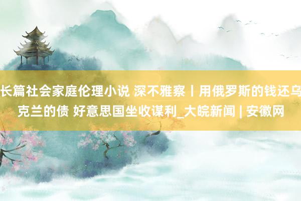 长篇社会家庭伦理小说 深不雅察丨用俄罗斯的钱还乌克兰的债 好意思国坐收谋利_大皖新闻 | 安徽网