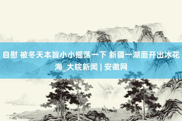 自慰 被冬天本旨小小摇荡一下 新疆一湖面开出冰花海_大皖新闻 | 安徽网