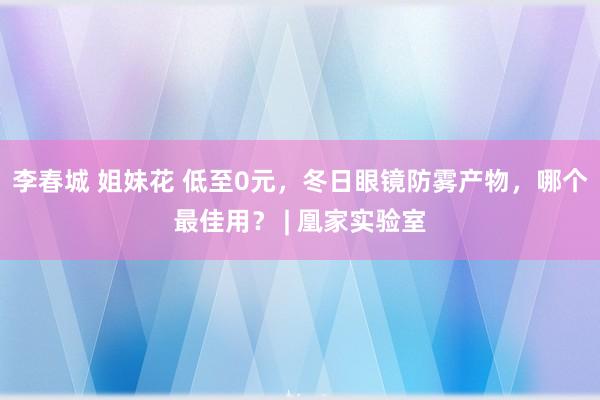 李春城 姐妹花 低至0元，冬日眼镜防雾产物，哪个最佳用？ | 凰家实验室