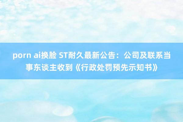 porn ai换脸 ST耐久最新公告：公司及联系当事东谈主收到《行政处罚预先示知书》