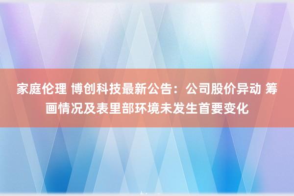 家庭伦理 博创科技最新公告：公司股价异动 筹画情况及表里部环境未发生首要变化