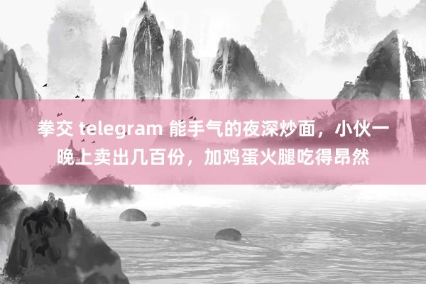 拳交 telegram 能手气的夜深炒面，小伙一晚上卖出几百份，加鸡蛋火腿吃得昂然