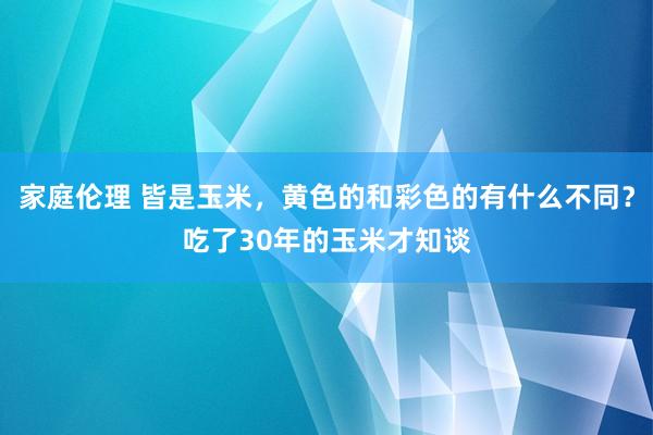 家庭伦理 皆是玉米，黄色的和彩色的有什么不同？吃了30年的玉米才知谈