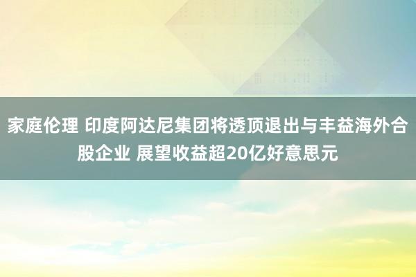 家庭伦理 印度阿达尼集团将透顶退出与丰益海外合股企业 展望收益超20亿好意思元