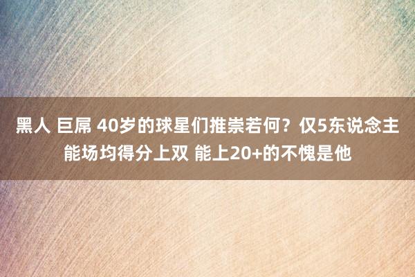 黑人 巨屌 40岁的球星们推崇若何？仅5东说念主能场均得分上双 能上20+的不愧是他