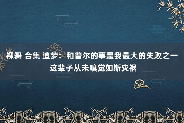 裸舞 合集 追梦：和普尔的事是我最大的失败之一 这辈子从未嗅觉如斯灾祸