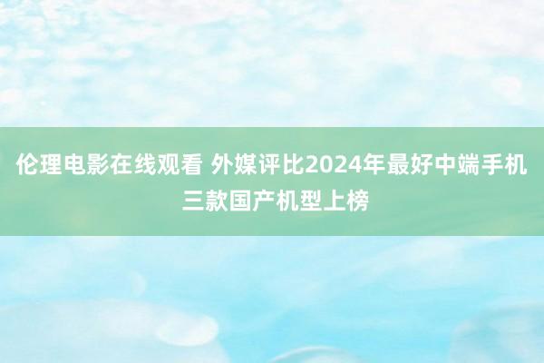 伦理电影在线观看 外媒评比2024年最好中端手机 三款国产机型上榜