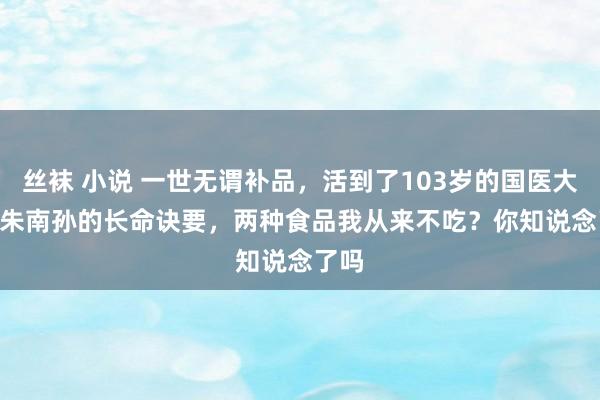 丝袜 小说 一世无谓补品，活到了103岁的国医大家 | 朱南孙的长命诀要，两种食品我从来不吃？你知说念了吗