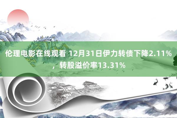 伦理电影在线观看 12月31日伊力转债下降2.11%，转股溢价率13.31%